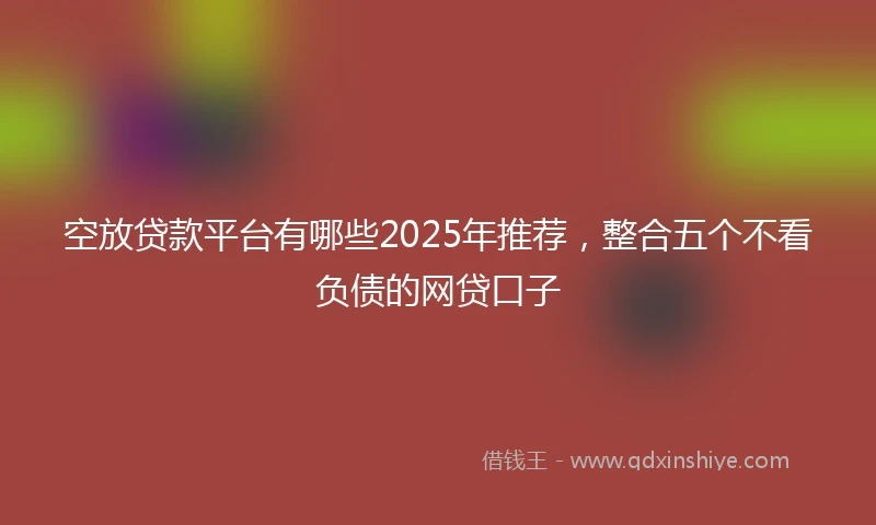 空放贷款平台有哪些2025年推荐，整合五个不看负债的网贷口子