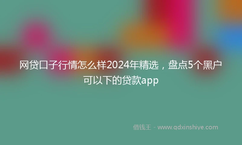 网贷口子行情怎么样2024年精选，盘点5个黑户可以下的贷款app