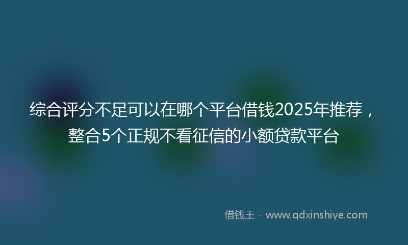综合评分不足可以在哪个平台借钱2025年推荐，整合5个正规不看征信的小额贷款平台