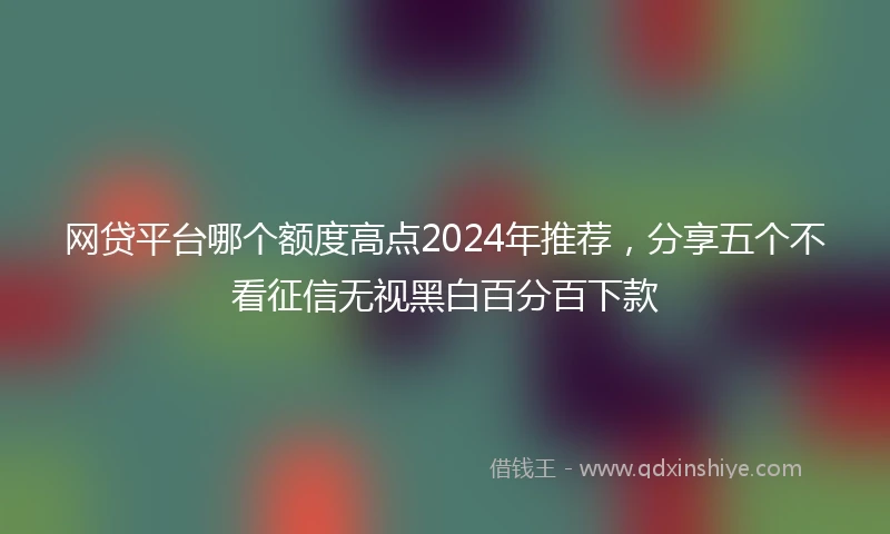 网贷平台哪个额度高点2024年推荐，分享五个不看征信无视黑白百分百下款