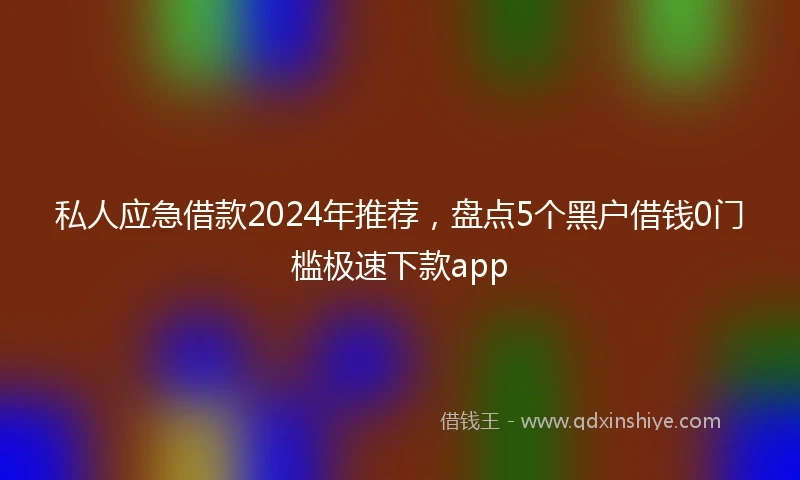 私人应急借款2024年推荐，盘点5个黑户借钱0门槛极速下款app