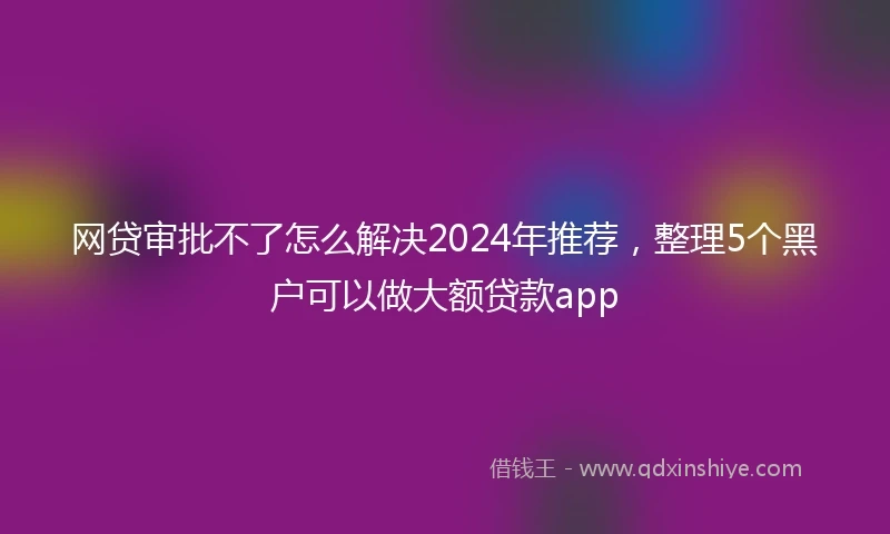 网贷审批不了怎么解决2024年推荐，整理5个黑户可以做大额贷款app