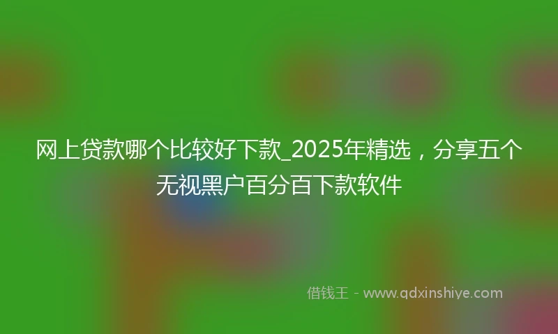 网上贷款哪个比较好下款_2025年精选，分享五个无视黑户百分百下款软件