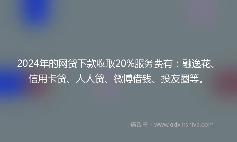 2024年的网贷下款收取20%服务费有：融逸花、信用卡贷、人人贷、微博借钱、投友圈等。