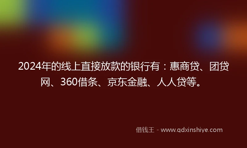 2024年的线上直接放款的银行有：惠商贷、团贷网、360借条、京东金融、人人贷等。