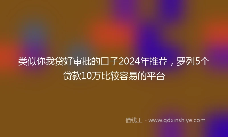 类似你我贷好审批的口子2024年推荐，罗列5个贷款10万比较容易的平台