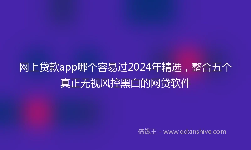 网上贷款app哪个容易过2024年精选，整合五个真正无视风控黑白的网贷软件