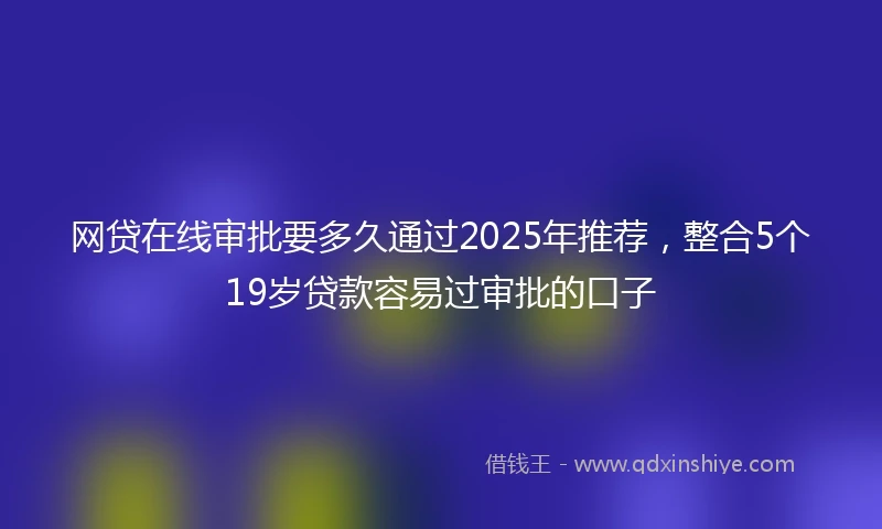 网贷在线审批要多久通过2025年推荐，整合5个19岁贷款容易过审批的口子