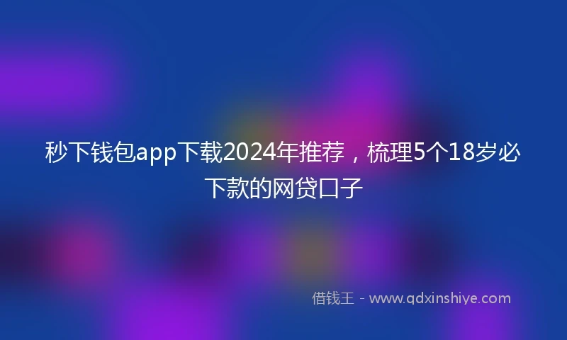 秒下钱包app下载2024年推荐，梳理5个18岁必下款的网贷口子
