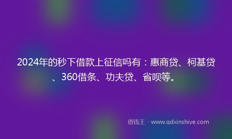 2024年的秒下借款上征信吗有：惠商贷、柯基贷、360借条、功夫贷、省呗等。