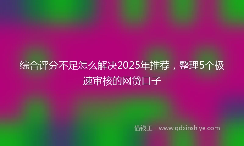 综合评分不足怎么解决2025年推荐，整理5个极速审核的网贷口子