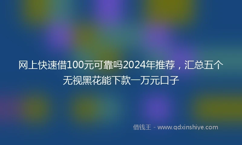网上快速借100元可靠吗2024年推荐，汇总五个无视黑花能下款一万元口子