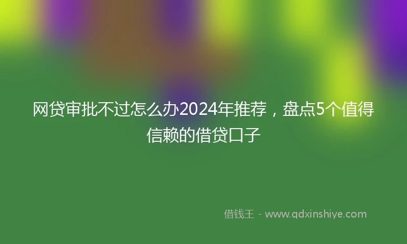 网贷审批不过怎么办2024年推荐，盘点5个值得信赖的借贷口子