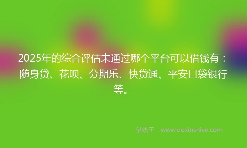 2025年的综合评估未通过哪个平台可以借钱有：随身贷、花呗、分期乐、快贷通、平安口袋银行等。