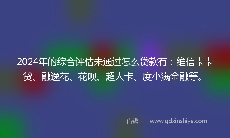 2024年的综合评估未通过怎么贷款有：维信卡卡贷、融逸花、花呗、超人卡、度小满金融等。