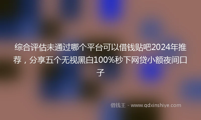 综合评估未通过哪个平台可以借钱贴吧2024年推荐，分享五个无视黑白100%秒下网贷小额夜间口子