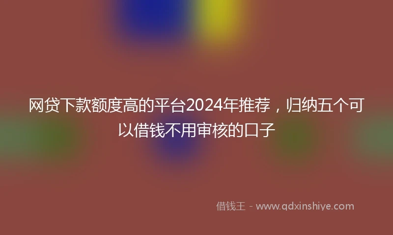网贷下款额度高的平台2024年推荐，归纳五个可以借钱不用审核的口子