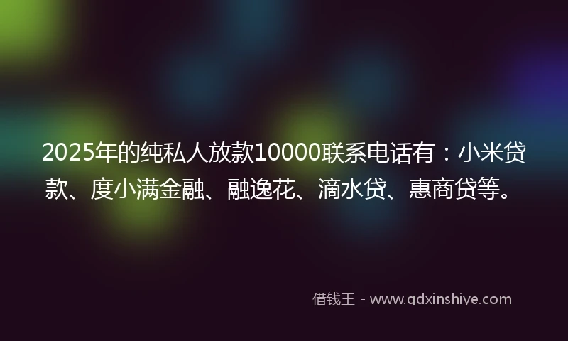 2025年的纯私人放款10000联系电话有：小米贷款、度小满金融、融逸花、滴水贷、惠商贷等。