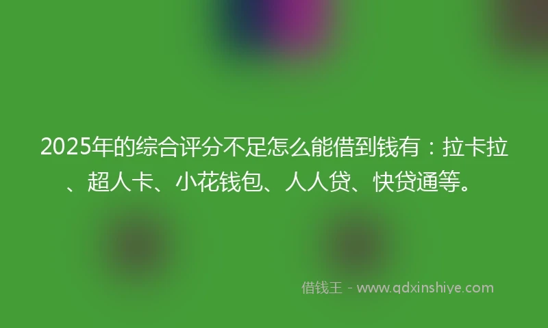 2025年的综合评分不足怎么能借到钱有：拉卡拉、超人卡、小花钱包、人人贷、快贷通等。