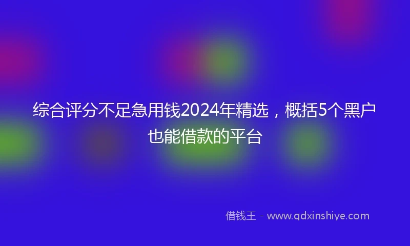综合评分不足急用钱2024年精选，概括5个黑户也能借款的平台
