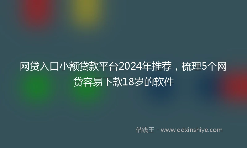网贷入口小额贷款平台2024年推荐，梳理5个网贷容易下款18岁的软件