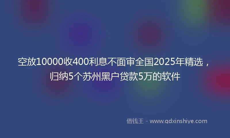 空放10000收400利息不面审全国2025年精选，归纳5个苏州黑户贷款5万的软件