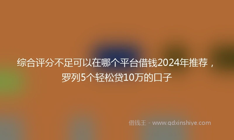 综合评分不足可以在哪个平台借钱2024年推荐，罗列5个轻松贷10万的口子