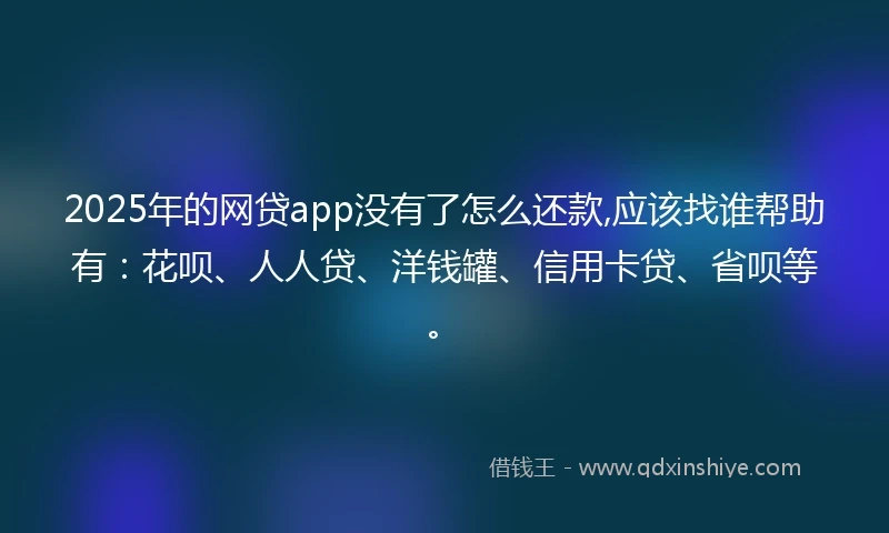 2025年的网贷app没有了怎么还款,应该找谁帮助有：花呗、人人贷、洋钱罐、信用卡贷、省呗等。
