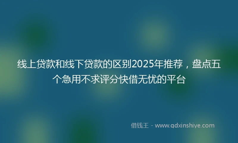 线上贷款和线下贷款的区别2025年推荐，盘点五个急用不求评分快借无忧的平台