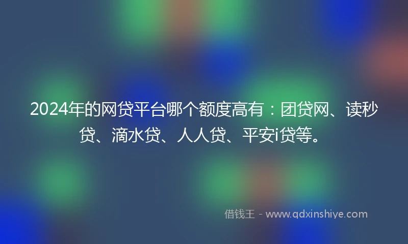 2024年的网贷平台哪个额度高有：团贷网、读秒贷、滴水贷、人人贷、平安i贷等。