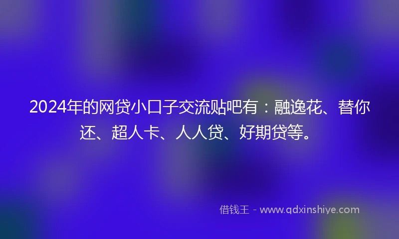 2024年的网贷小口子交流贴吧有：融逸花、替你还、超人卡、人人贷、好期贷等。