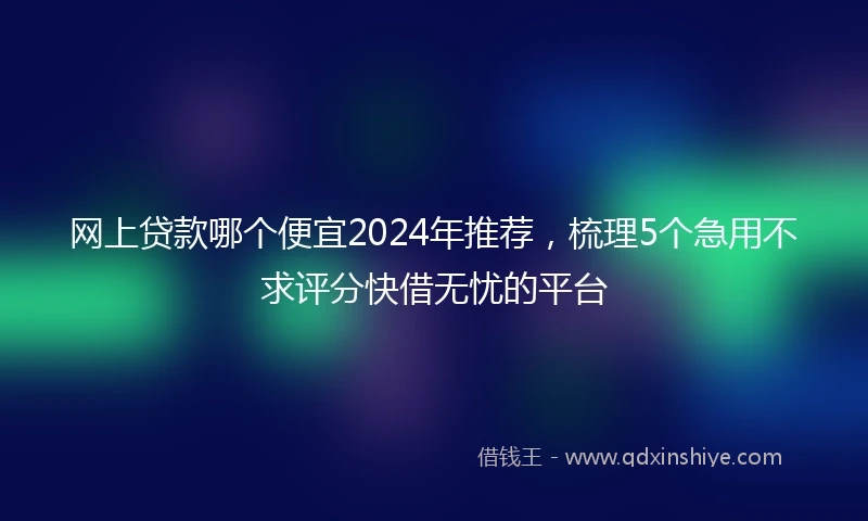 网上贷款哪个便宜2024年推荐，梳理5个急用不求评分快借无忧的平台