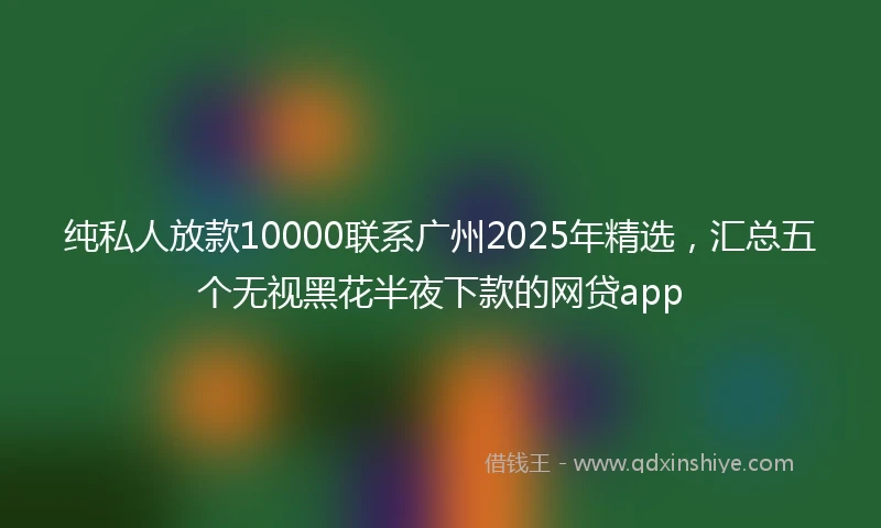 纯私人放款10000联系广州2025年精选，汇总五个无视黑花半夜下款的网贷app