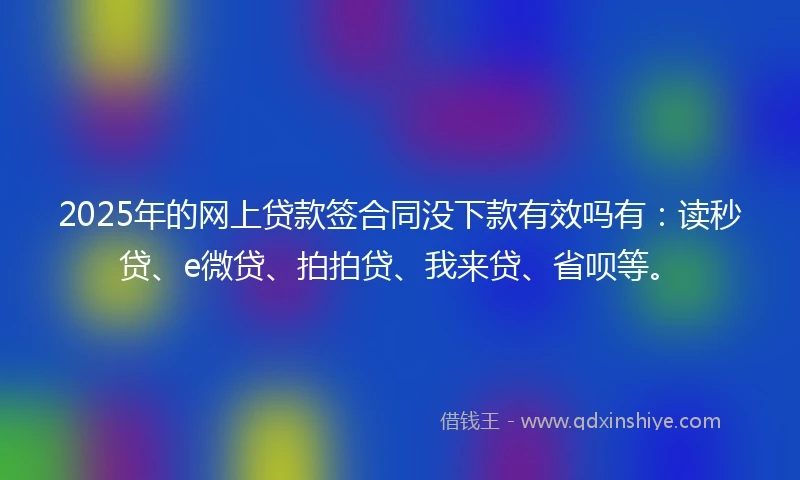 2025年的网上贷款签合同没下款有效吗有：读秒贷、e微贷、拍拍贷、我来贷、省呗等。