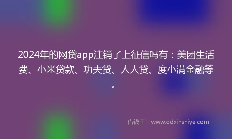 2024年的网贷app注销了上征信吗有：美团生活费、小米贷款、功夫贷、人人贷、度小满金融等。