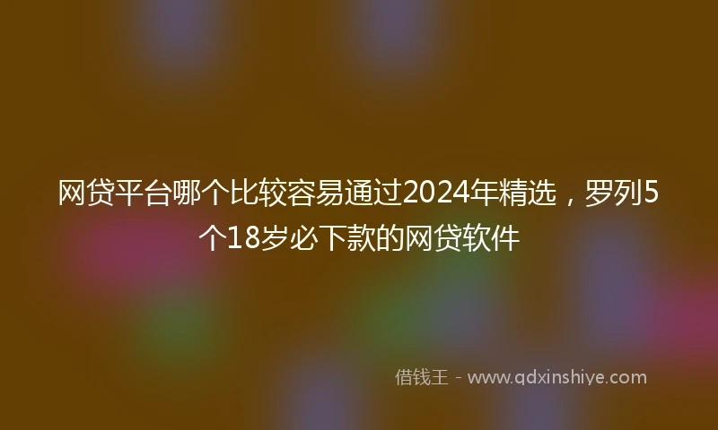 网贷平台哪个比较容易通过2024年精选，罗列5个18岁必下款的网贷软件