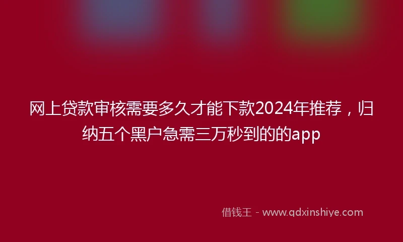 网上贷款审核需要多久才能下款2024年推荐，归纳五个黑户急需三万秒到的的app