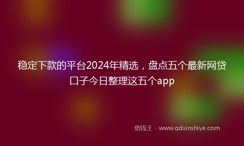 稳定下款的平台2024年精选，盘点五个最新网贷口子今日整理这五个app