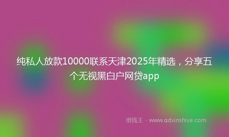 纯私人放款10000联系天津2025年精选，分享五个无视黑白户网贷app