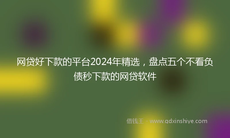 网贷好下款的平台2024年精选，盘点五个不看负债秒下款的网贷软件