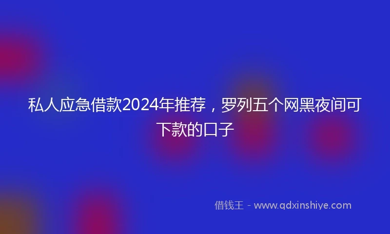 私人应急借款2024年推荐，罗列五个网黑夜间可下款的口子