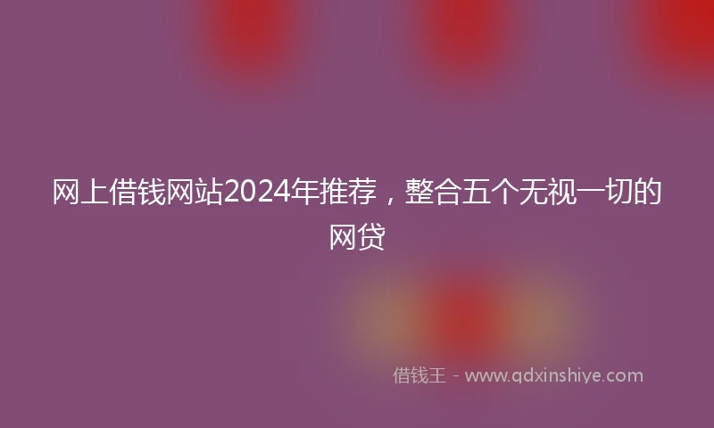 网上借钱网站2024年推荐，整合五个无视一切的网贷