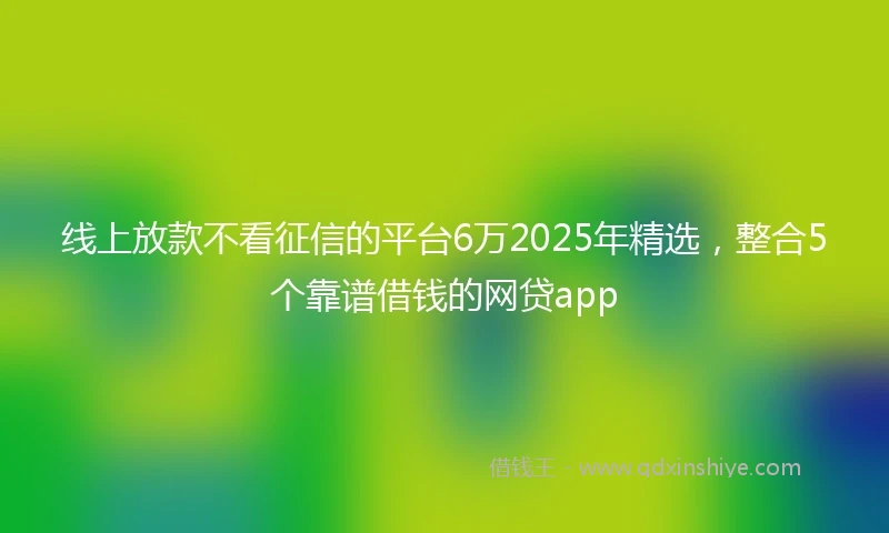 线上放款不看征信的平台6万2025年精选，整合5个靠谱借钱的网贷app