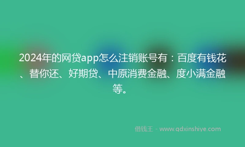 2024年的网贷app怎么注销账号有：百度有钱花、替你还、好期贷、中原消费金融、度小满金融等。