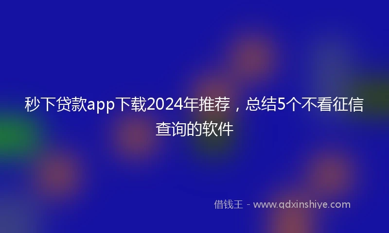 秒下贷款app下载2024年推荐，总结5个不看征信查询的软件