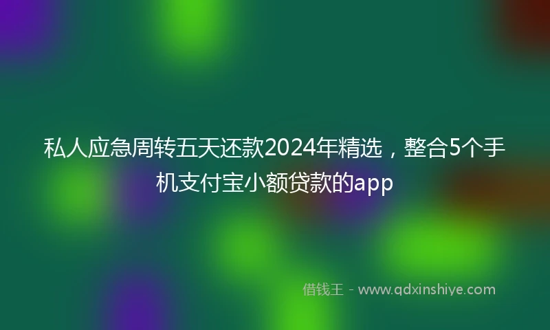 私人应急周转五天还款2024年精选，整合5个手机支付宝小额贷款的app