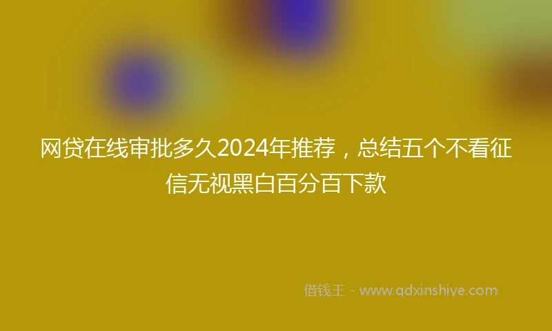 网贷在线审批多久2024年推荐，总结五个不看征信无视黑白百分百下款