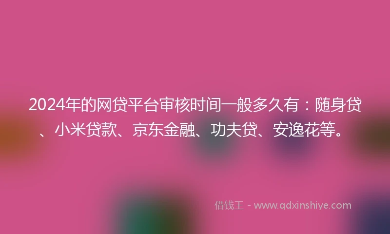 2024年的网贷平台审核时间一般多久有：随身贷、小米贷款、京东金融、功夫贷、安逸花等。