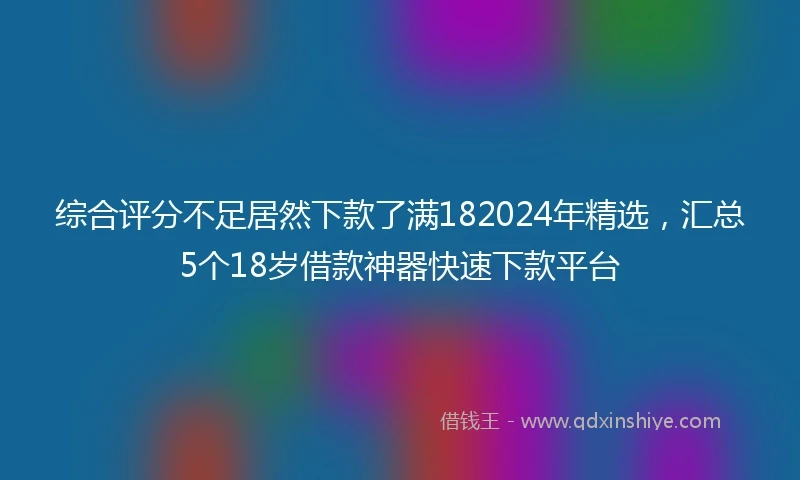 综合评分不足居然下款了满182024年精选，汇总5个18岁借款神器快速下款平台