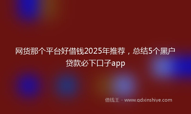 网货那个平台好借钱2025年推荐，总结5个黑户贷款必下口子app